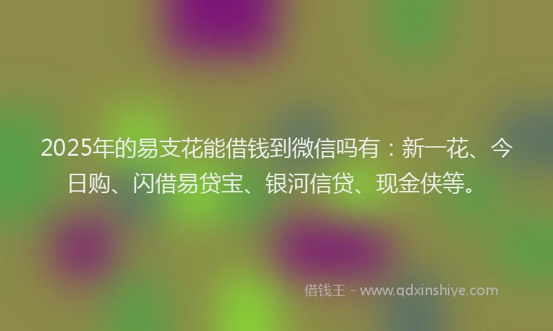 2025年的易支花能借钱到微信吗有：新一花、今日购、闪借易贷宝、银河信贷、现金侠等。
