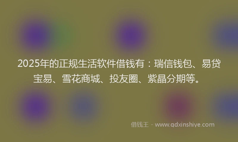 2025年的正规生活软件借钱有：瑞信钱包、易贷宝易、雪花商城、投友圈、紫晶分期等。