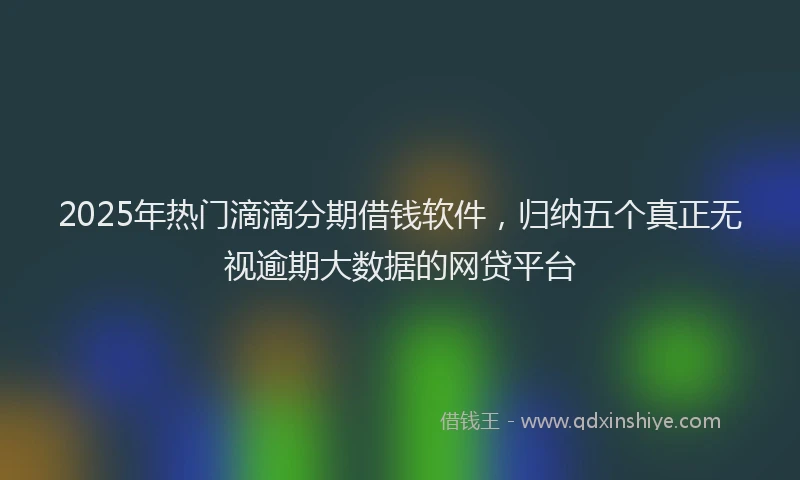 2025年热门滴滴分期借钱软件，归纳五个真正无视逾期大数据的网贷平台