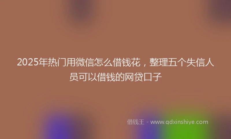 2025年热门用微信怎么借钱花，整理五个失信人员可以借钱的网贷口子