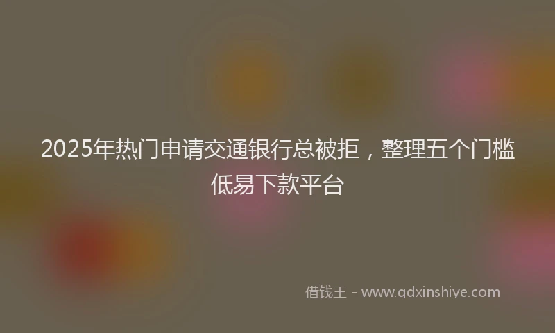 2025年热门申请交通银行总被拒，整理五个门槛低易下款平台