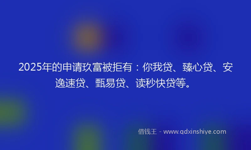 2025年的申请玖富被拒有：你我贷、臻心贷、安逸速贷、甄易贷、读秒快贷等。