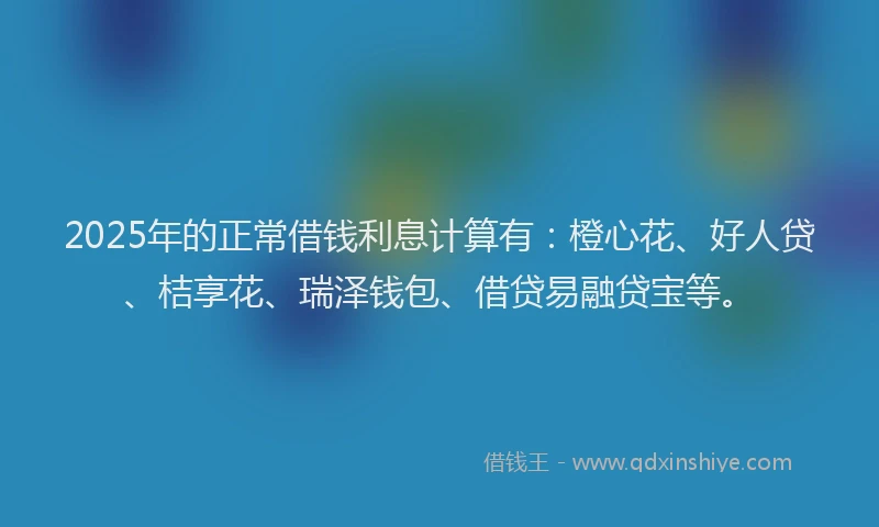 2025年的正常借钱利息计算有：橙心花、好人贷、桔享花、瑞泽钱包、借贷易融贷宝等。