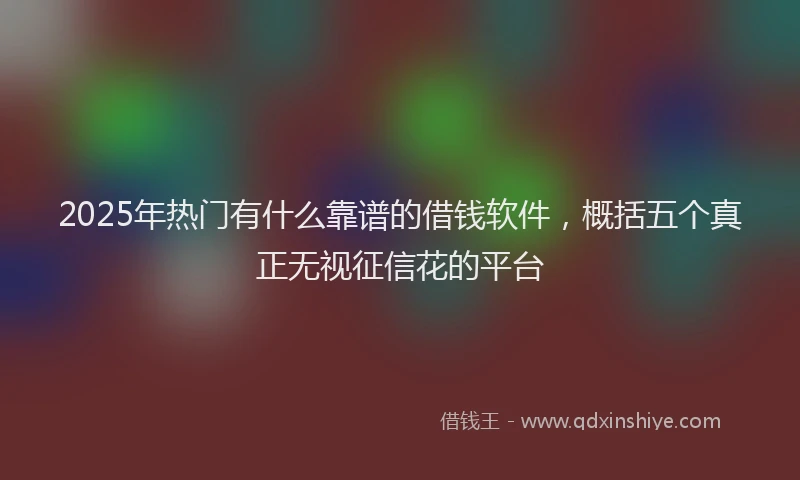 2025年热门有什么靠谱的借钱软件，概括五个真正无视征信花的平台