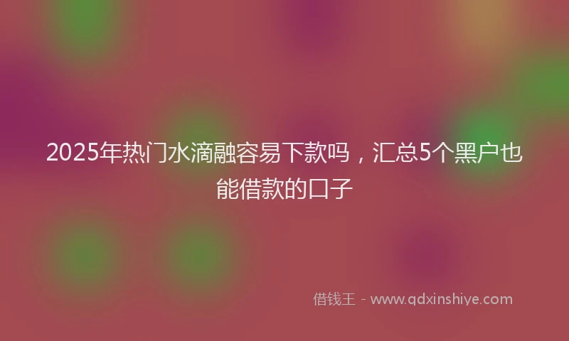 2025年热门水滴融容易下款吗，汇总5个黑户也能借款的口子