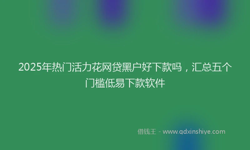 2025年热门活力花网贷黑户好下款吗，汇总五个门槛低易下款软件