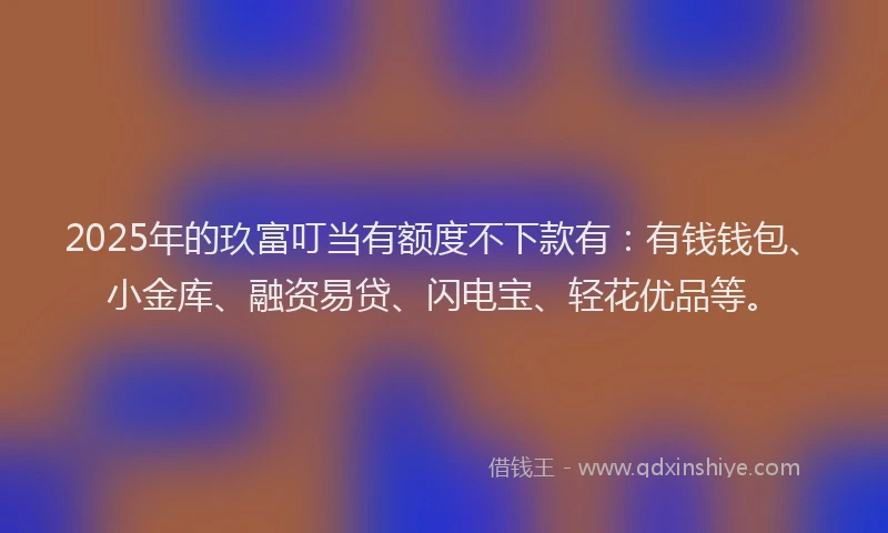 2025年的玖富叮当有额度不下款有：有钱钱包、小金库、融资易贷、闪电宝、轻花优品等。