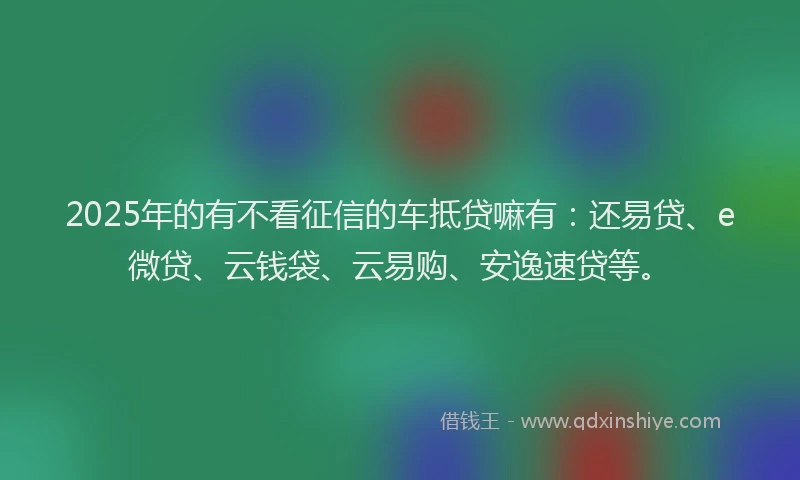2025年的有不看征信的车抵贷嘛有：还易贷、e微贷、云钱袋、云易购、安逸速贷等。
