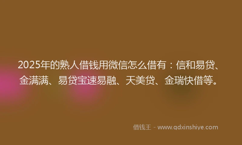 2025年的熟人借钱用微信怎么借有：信和易贷、金满满、易贷宝速易融、天美贷、金瑞快借等。