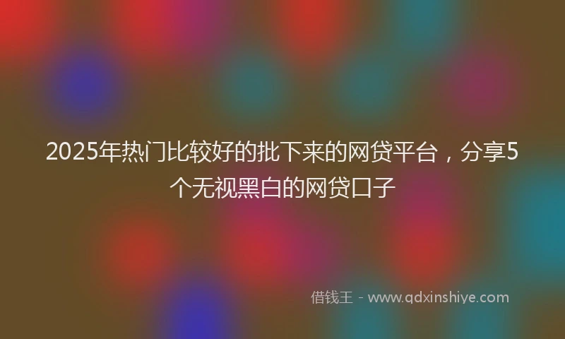 2025年热门比较好的批下来的网贷平台，分享5个无视黑白的网贷口子