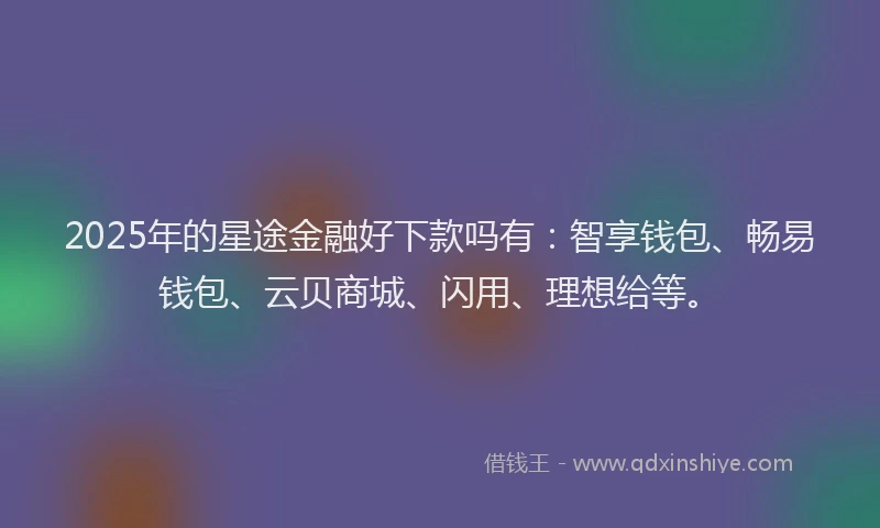 2025年的星途金融好下款吗有：智享钱包、畅易钱包、云贝商城、闪用、理想给等。