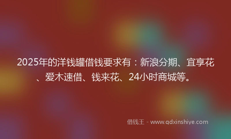 2025年的洋钱罐借钱要求有：新浪分期、宜享花、爱木速借、钱来花、24小时商城等。