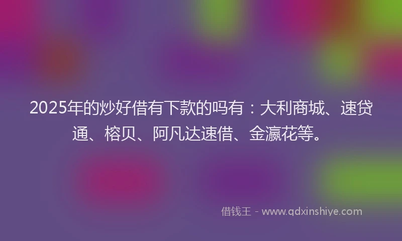 2025年的炒好借有下款的吗有：大利商城、速贷通、榕贝、阿凡达速借、金瀛花等。