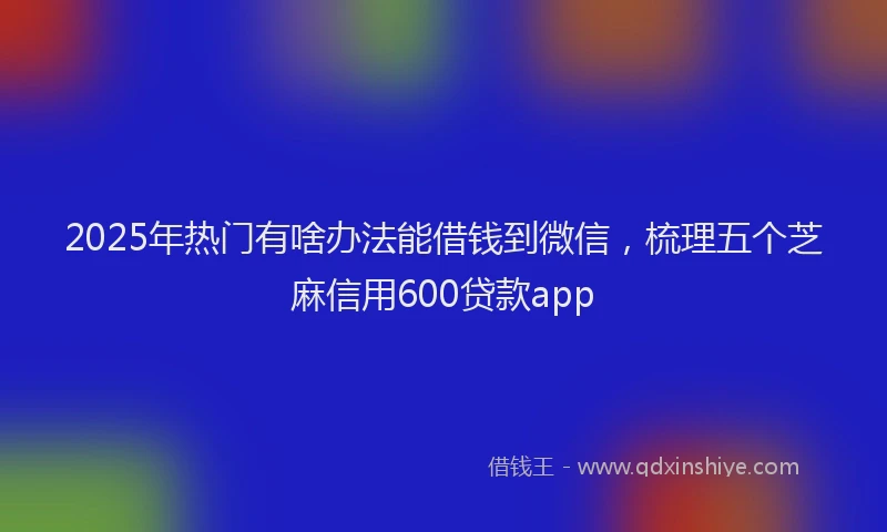 2025年热门有啥办法能借钱到微信，梳理五个芝麻信用600贷款app