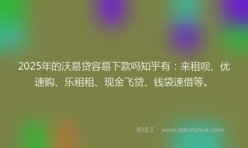 2025年的沃易贷容易下款吗知乎有：来租呗、优速购、乐租租、现金飞贷、钱袋速借等。