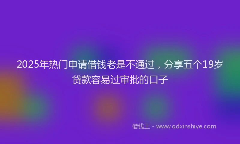 2025年热门申请借钱老是不通过，分享五个19岁贷款容易过审批的口子