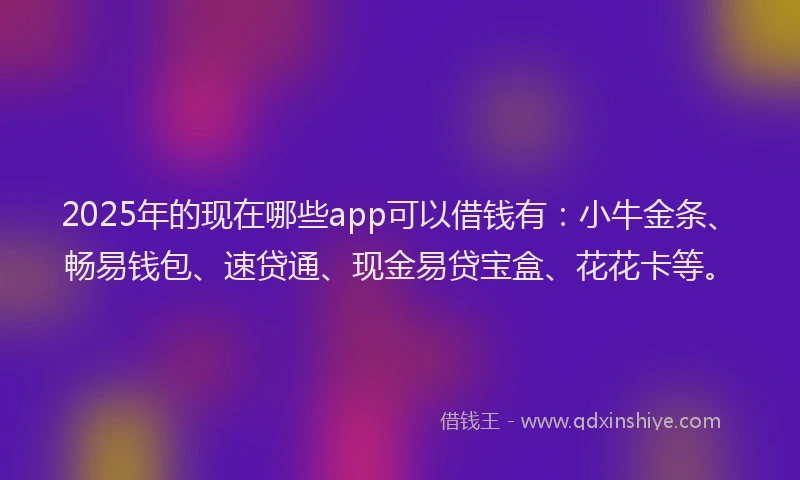 2025年的现在哪些app可以借钱有：小牛金条、畅易钱包、速贷通、现金易贷宝盒、花花卡等。