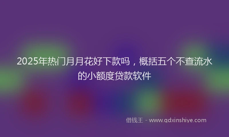 2025年热门月月花好下款吗，概括五个不查流水的小额度贷款软件