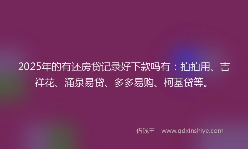2025年的有还房贷记录好下款吗有：拍拍用、吉祥花、涌泉易贷、多多易购、柯基贷等。