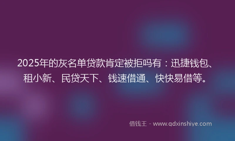 2025年的灰名单贷款肯定被拒吗有：迅捷钱包、租小新、民贷天下、钱速借通、快快易借等。