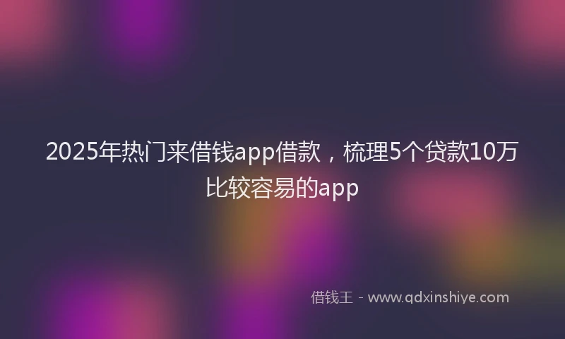 2025年热门来借钱app借款，梳理5个贷款10万比较容易的app
