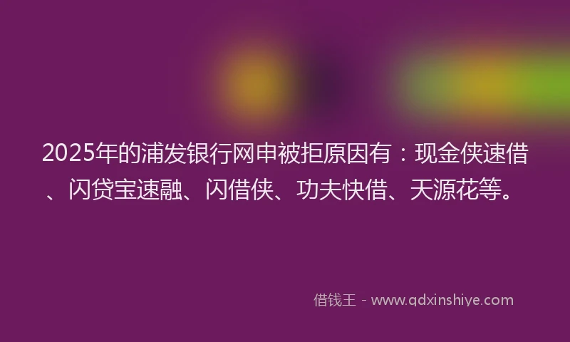 2025年的浦发银行网申被拒原因有：现金侠速借、闪贷宝速融、闪借侠、功夫快借、天源花等。