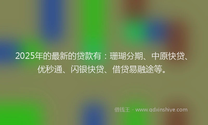 2025年的最新的贷款有：珊瑚分期、中原快贷、优秒通、闪银快贷、借贷易融途等。