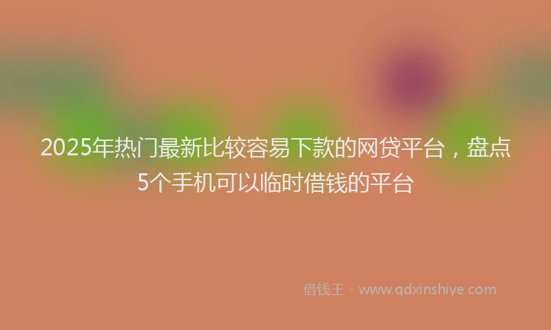 2025年热门最新比较容易下款的网贷平台，盘点5个手机可以临时借钱的平台