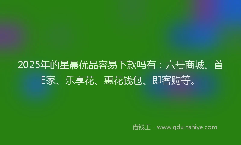 2025年的星晨优品容易下款吗有：六号商城、首E家、乐享花、惠花钱包、即客购等。