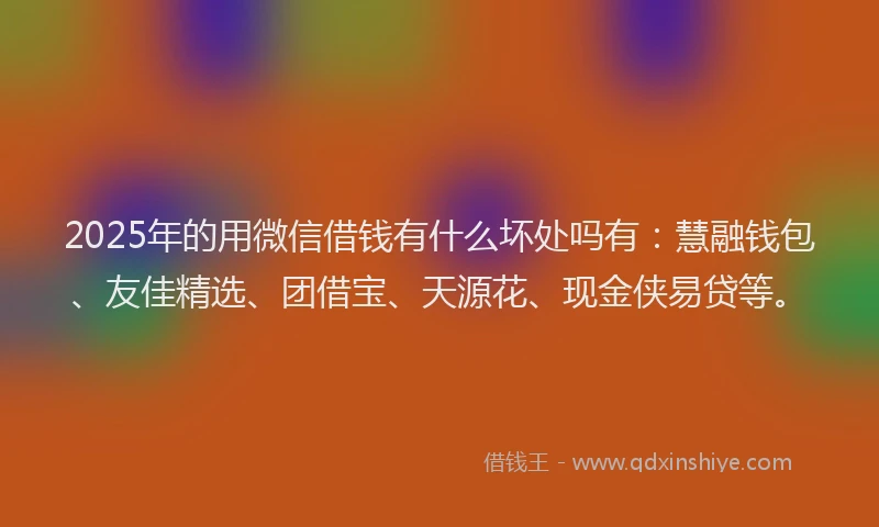 2025年的用微信借钱有什么坏处吗有：慧融钱包、友佳精选、团借宝、天源花、现金侠易贷等。