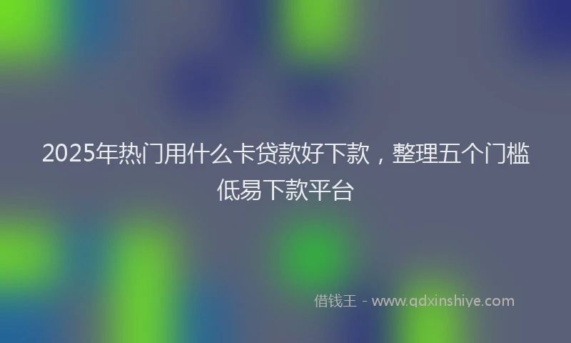 2025年热门用什么卡贷款好下款，整理五个门槛低易下款平台
