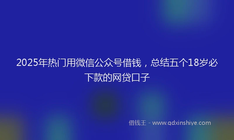 2025年热门用微信公众号借钱，总结五个18岁必下款的网贷口子