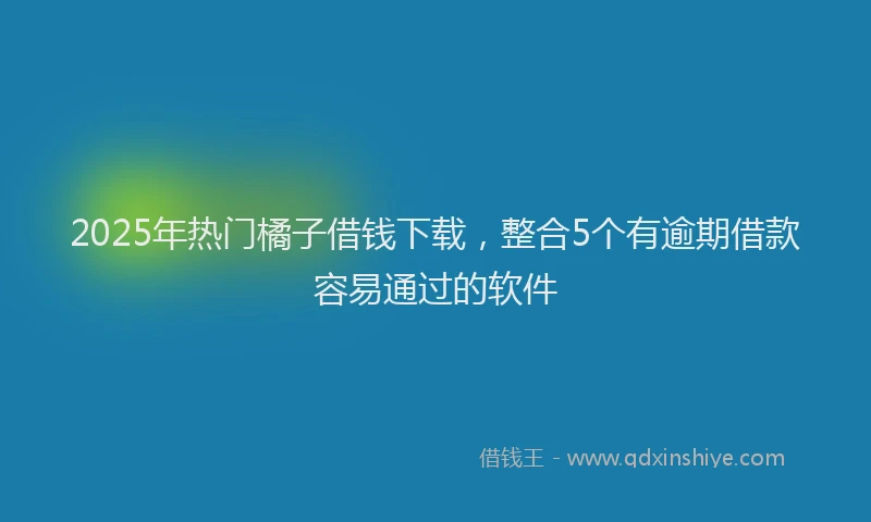 2025年热门橘子借钱下载，整合5个有逾期借款容易通过的软件