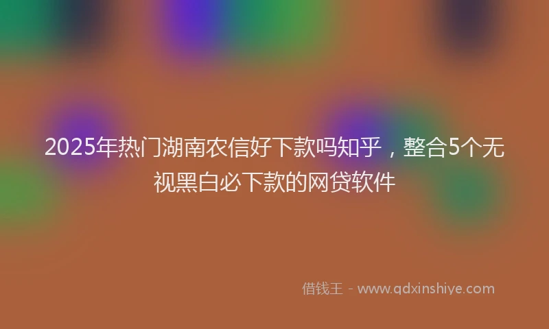 2025年热门湖南农信好下款吗知乎，整合5个无视黑白必下款的网贷软件