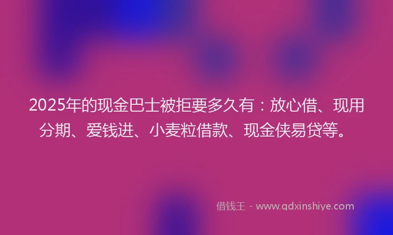 2025年的现金巴士被拒要多久有：放心借、现用分期、爱钱进、小麦粒借款、现金侠易贷等。
