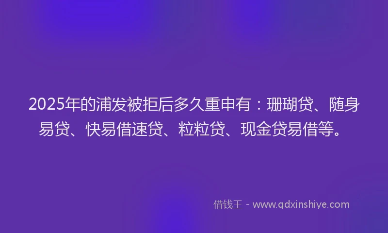 2025年的浦发被拒后多久重申有：珊瑚贷、随身易贷、快易借速贷、粒粒贷、现金贷易借等。