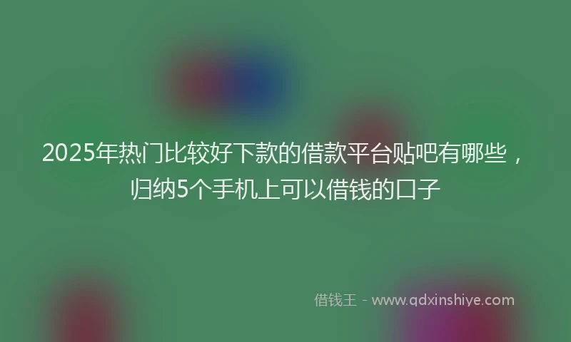 2025年热门比较好下款的借款平台贴吧有哪些，归纳5个手机上可以借钱的口子