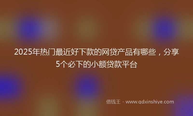 2025年热门最近好下款的网贷产品有哪些，分享5个必下的小额贷款平台
