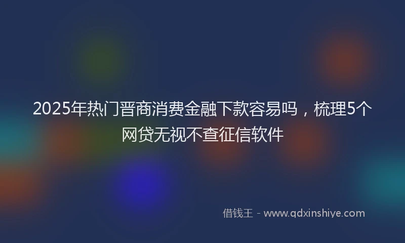 2025年热门晋商消费金融下款容易吗，梳理5个网贷无视不查征信软件
