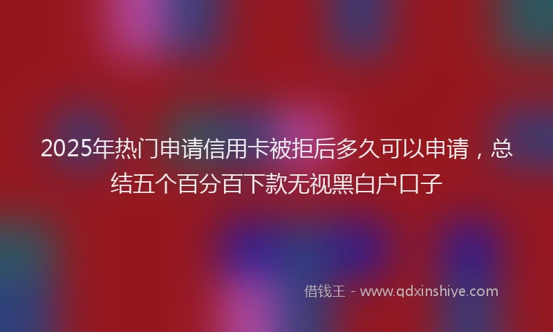 2025年热门申请信用卡被拒后多久可以申请，总结五个百分百下款无视黑白户口子