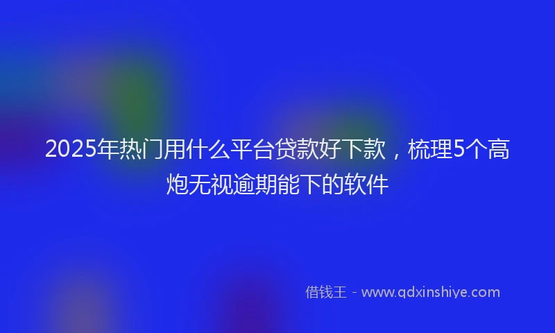 2025年热门用什么平台贷款好下款，梳理5个高炮无视逾期能下的软件