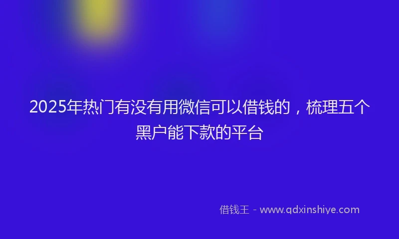 2025年热门有没有用微信可以借钱的，梳理五个黑户能下款的平台