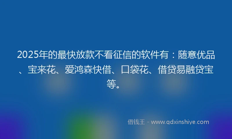 2025年的最快放款不看征信的软件有：随意优品、宝来花、爱鸿森快借、口袋花、借贷易融贷宝等。