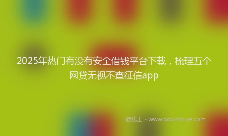 2025年热门有没有安全借钱平台下载，梳理五个网贷无视不查征信app