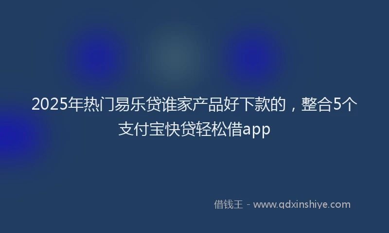 2025年热门易乐贷谁家产品好下款的，整合5个支付宝快贷轻松借app