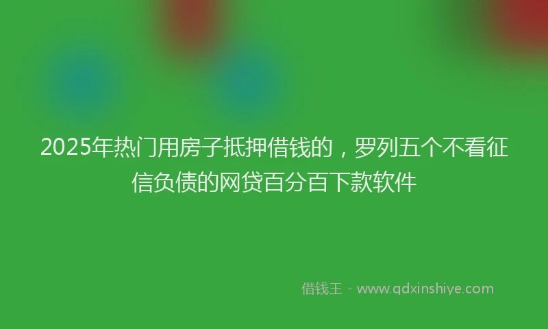 2025年热门用房子抵押借钱的，罗列五个不看征信负债的网贷百分百下款软件