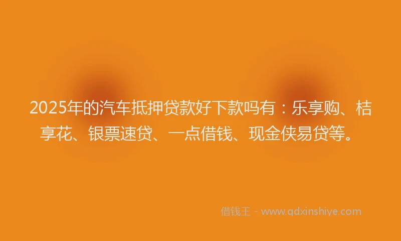 2025年的汽车抵押贷款好下款吗有：乐享购、桔享花、银票速贷、一点借钱、现金侠易贷等。