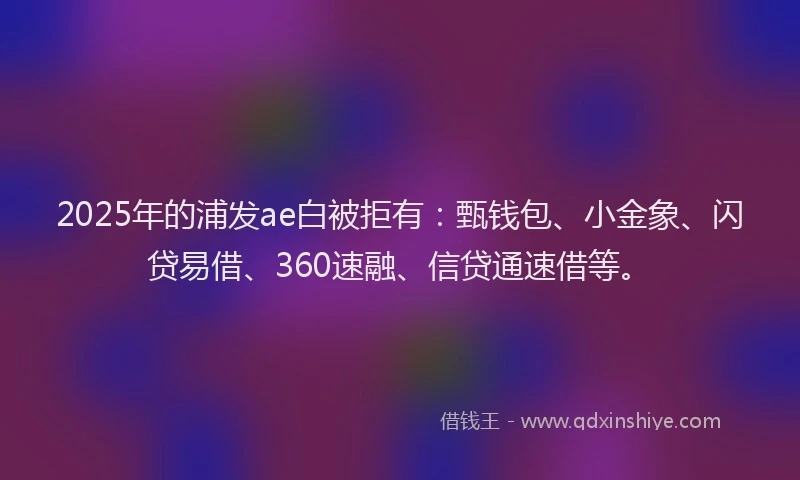 2025年的浦发ae白被拒有：甄钱包、小金象、闪贷易借、360速融、信贷通速借等。