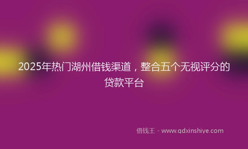 2025年热门湖州借钱渠道，整合五个无视评分的贷款平台