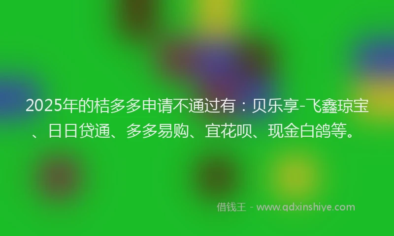 2025年的桔多多申请不通过有：贝乐享-飞鑫琼宝、日日贷通、多多易购、宜花呗、现金白鸽等。